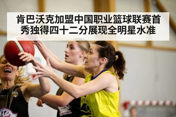 肯巴沃克加盟中国职业篮球联赛首秀独得四十二分展现全明星水准