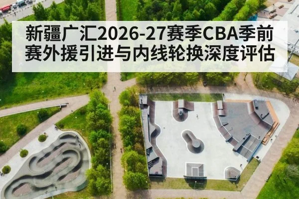 新疆广汇2026-27赛季CBA季前赛外援引进与内线轮换深度评估 - ayx